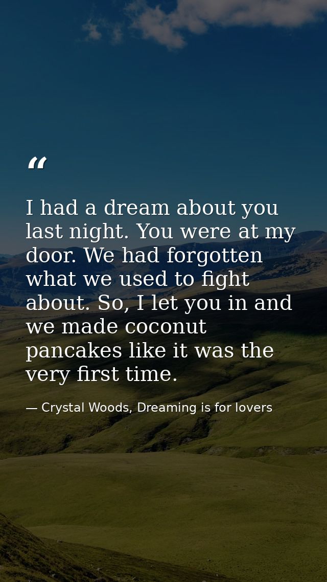 I had a dream about you last night. You were at my door. We had forgotten what we used to fight about. So, I let you in  — Crystal Woods, Dreaming is for lovers