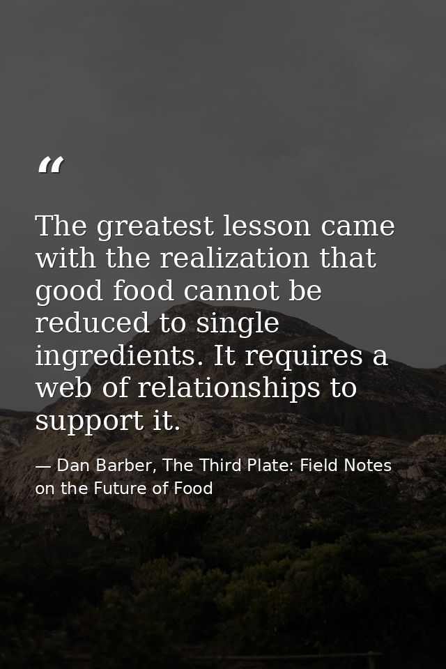 The greatest lesson came with the realization that good food cannot be reduced to single ingredients. It requires a web  — Dan Barber, The Third Plate: Field Notes on the Future of Food