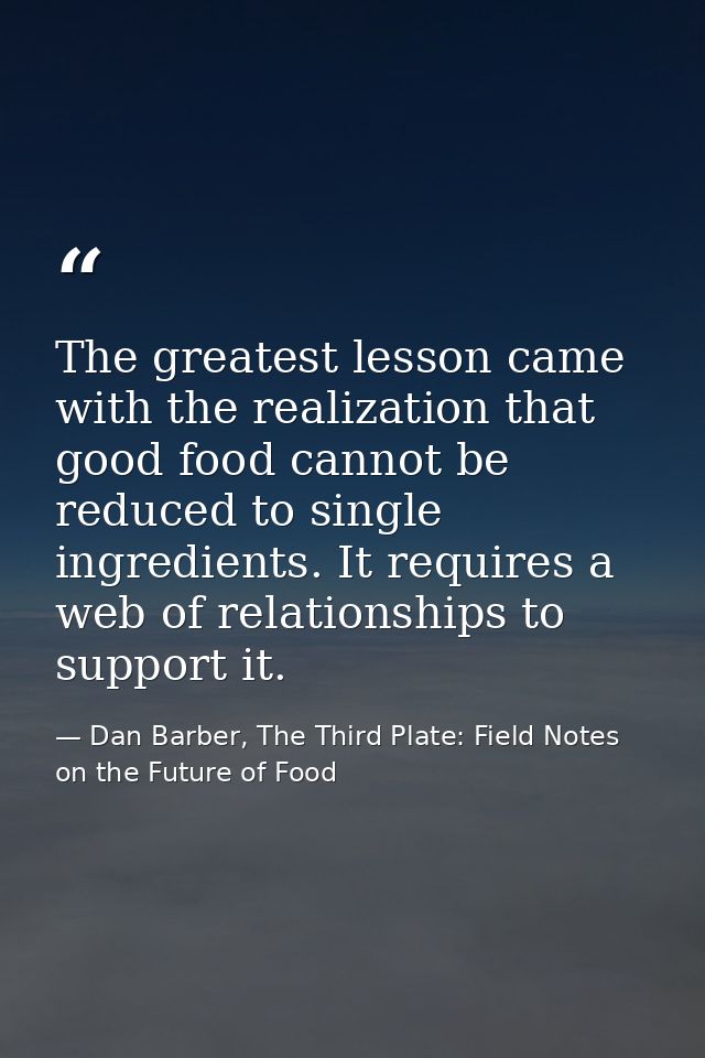 The greatest lesson came with the realization that good food cannot be reduced to single ingredients. It requires a web  — Dan Barber, The Third Plate: Field Notes on the Future of Food