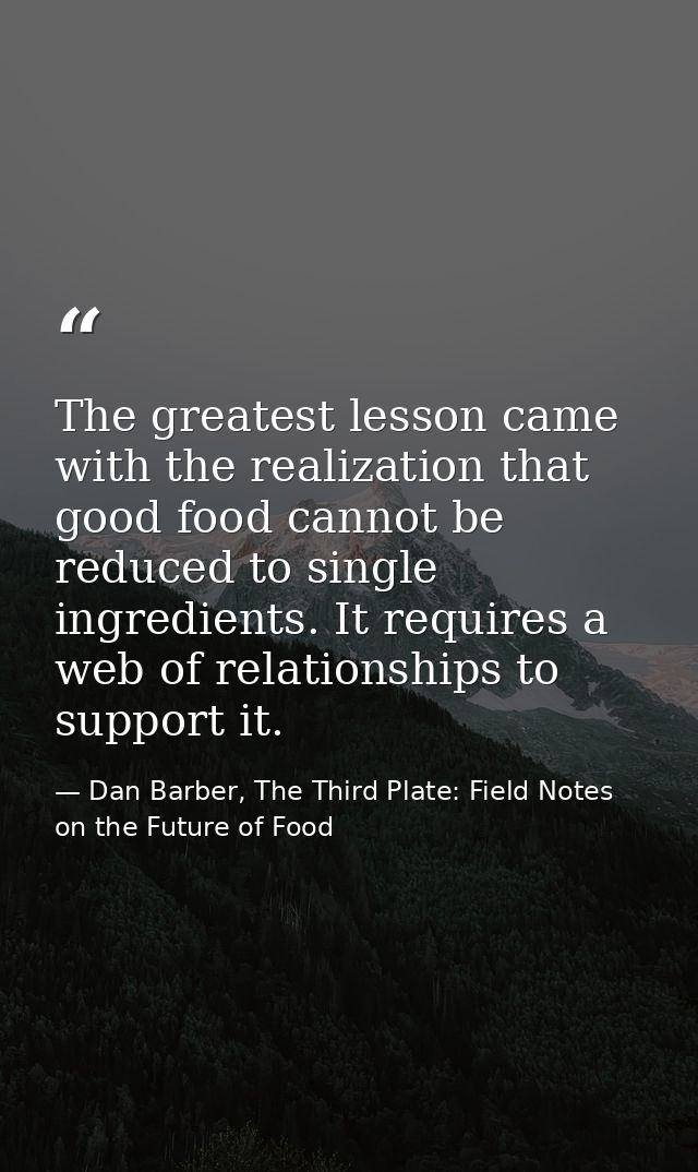 The greatest lesson came with the realization that good food cannot be reduced to single ingredients. It requires a web  — Dan Barber, The Third Plate: Field Notes on the Future of Food