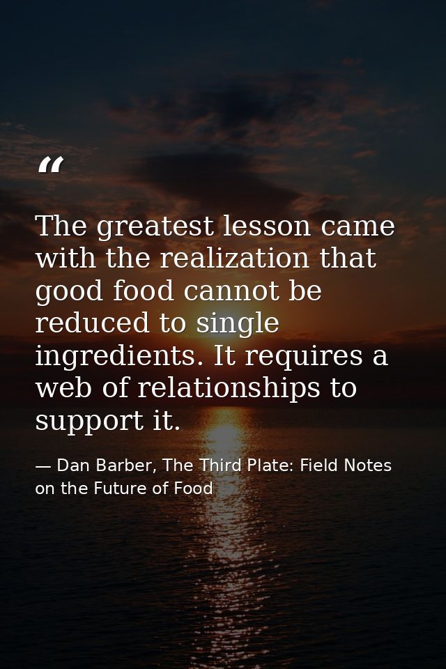 The greatest lesson came with the realization that good food cannot be reduced to single ingredients. It requires a web  — Dan Barber, The Third Plate: Field Notes on the Future of Food
