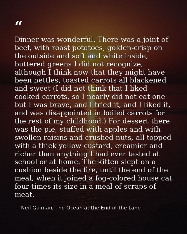 Dinner was wonderful. There was a joint of beef, with roast potatoes, golden-crisp on the outside and soft and white ins — Neil Gaiman, The Ocean at the End of the Lane