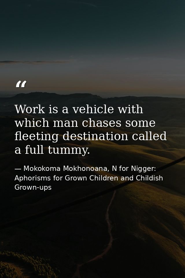 Work is a vehicle with which man chases some fleeting destination called a full tummy. — Mokokoma Mokhonoana, N for Nigger: Aphorisms for Grown Children and Childish Grown-ups