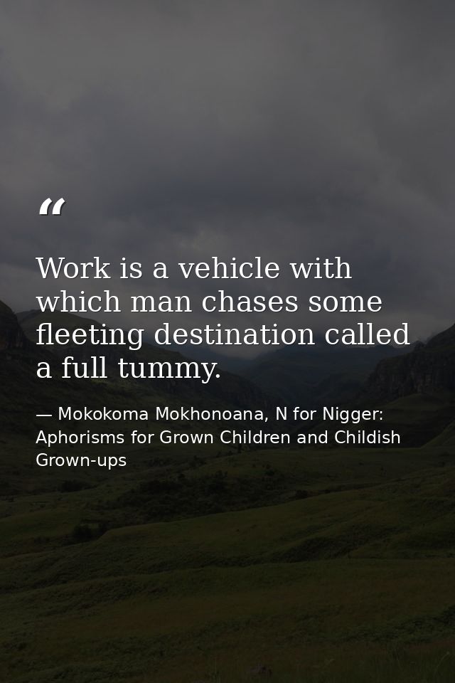 Work is a vehicle with which man chases some fleeting destination called a full tummy. — Mokokoma Mokhonoana, N for Nigger: Aphorisms for Grown Children and Childish Grown-ups
