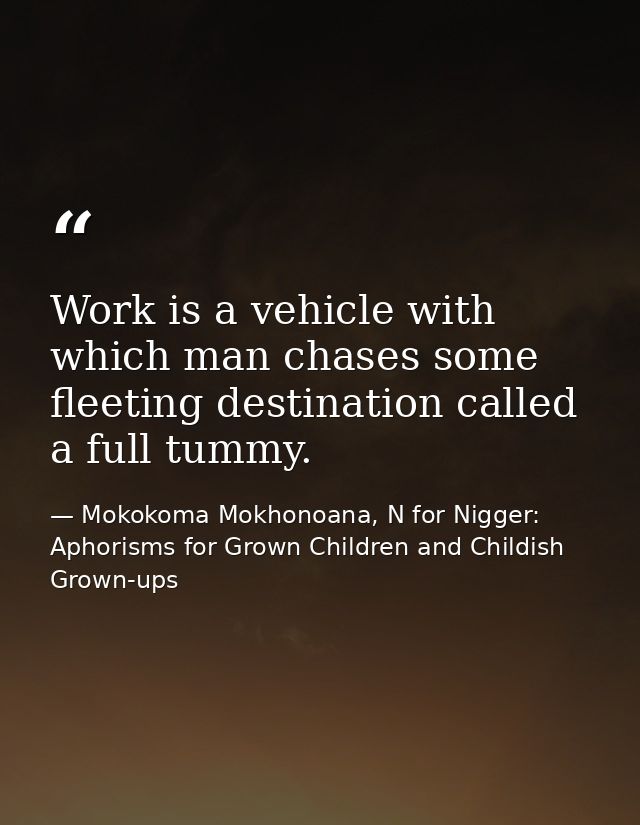 Work is a vehicle with which man chases some fleeting destination called a full tummy. — Mokokoma Mokhonoana, N for Nigger: Aphorisms for Grown Children and Childish Grown-ups