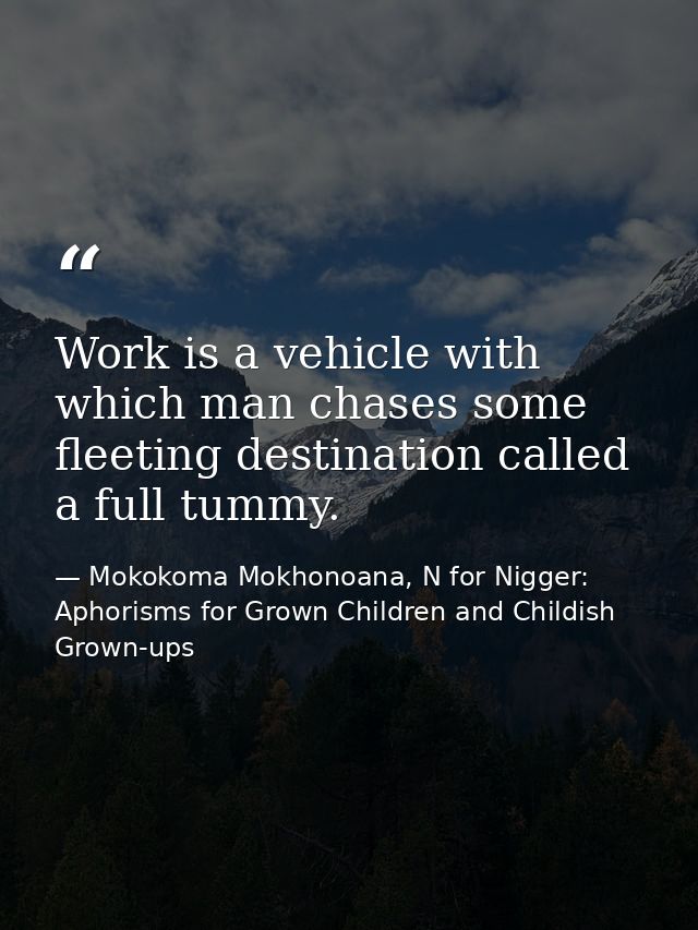 Work is a vehicle with which man chases some fleeting destination called a full tummy. — Mokokoma Mokhonoana, N for Nigger: Aphorisms for Grown Children and Childish Grown-ups