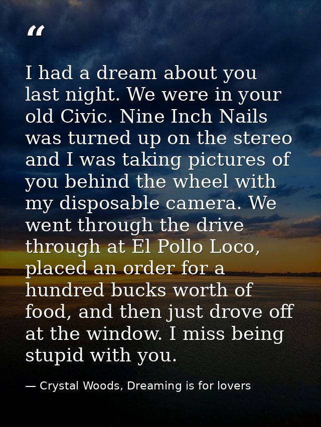 I had a dream about you last night. We were in your old Civic. Nine Inch Nails was turned up on the stereo and I was tak — Crystal Woods, Dreaming is for lovers