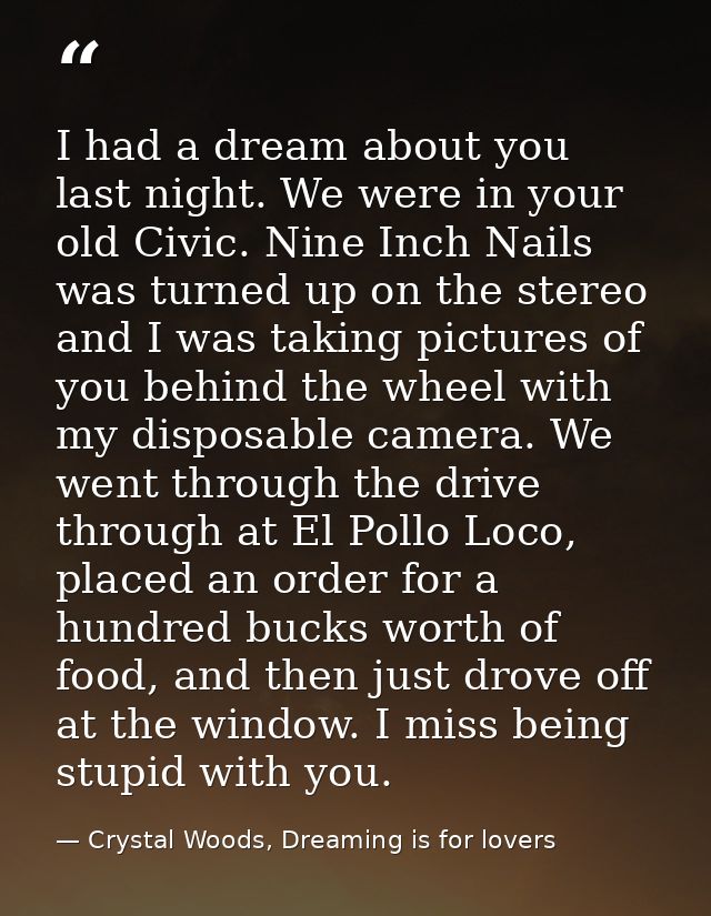 I had a dream about you last night. We were in your old Civic. Nine Inch Nails was turned up on the stereo and I was tak — Crystal Woods, Dreaming is for lovers