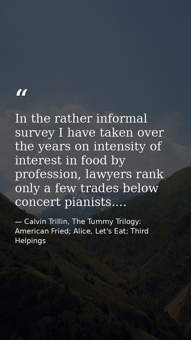 In the rather informal survey I have taken over the years on intensity of interest in food by profession, lawyers rank o — Calvin Trillin, The Tummy Trilogy: American Fried; Alice, Let's Eat; Third Helpings
