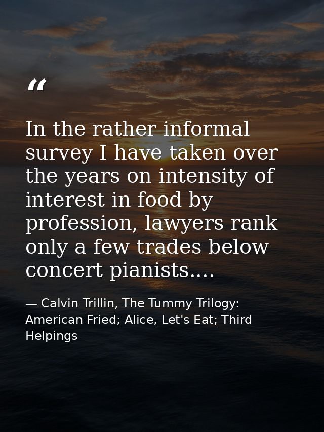 In the rather informal survey I have taken over the years on intensity of interest in food by profession, lawyers rank o — Calvin Trillin, The Tummy Trilogy: American Fried; Alice, Let's Eat; Third Helpings