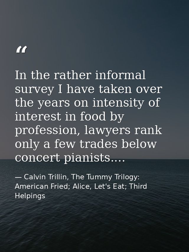 In the rather informal survey I have taken over the years on intensity of interest in food by profession, lawyers rank o — Calvin Trillin, The Tummy Trilogy: American Fried; Alice, Let's Eat; Third Helpings