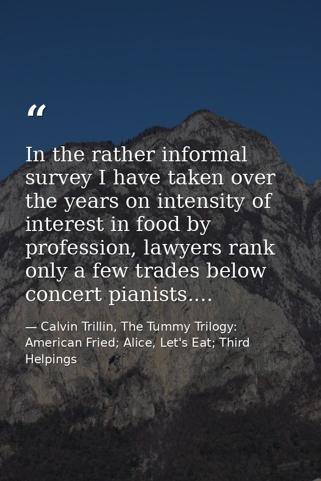 In the rather informal survey I have taken over the years on intensity of interest in food by profession, lawyers rank o — Calvin Trillin, The Tummy Trilogy: American Fried; Alice, Let's Eat; Third Helpings
