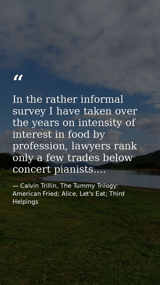 In the rather informal survey I have taken over the years on intensity of interest in food by profession, lawyers rank o — Calvin Trillin, The Tummy Trilogy: American Fried; Alice, Let's Eat; Third Helpings