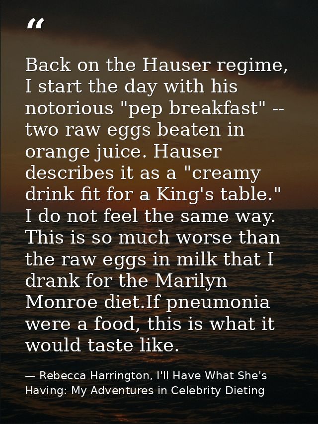 Back on the Hauser regime, I start the day with his notorious "pep breakfast" -- two raw eggs beaten in orange juice. Ha — Rebecca Harrington, I'll Have What She's Having: My Adventures in Celebrity Dieting
