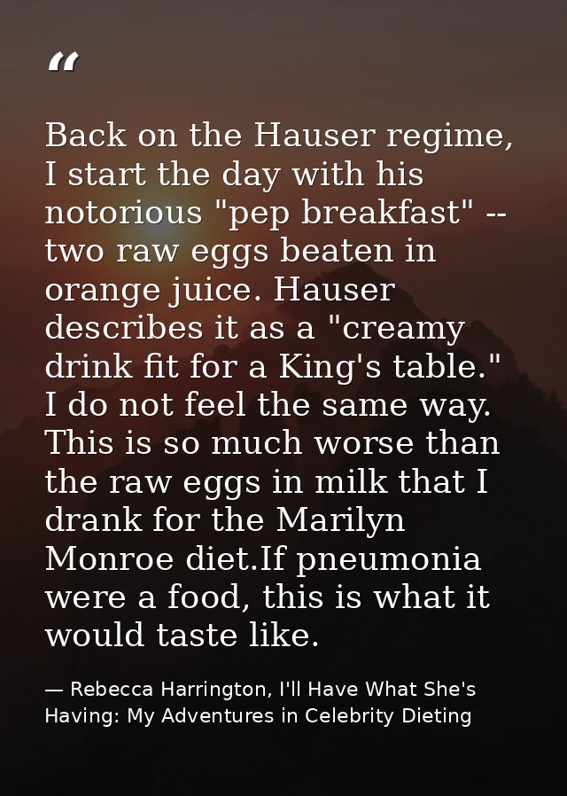 Back on the Hauser regime, I start the day with his notorious "pep breakfast" -- two raw eggs beaten in orange juice. Ha — Rebecca Harrington, I'll Have What She's Having: My Adventures in Celebrity Dieting