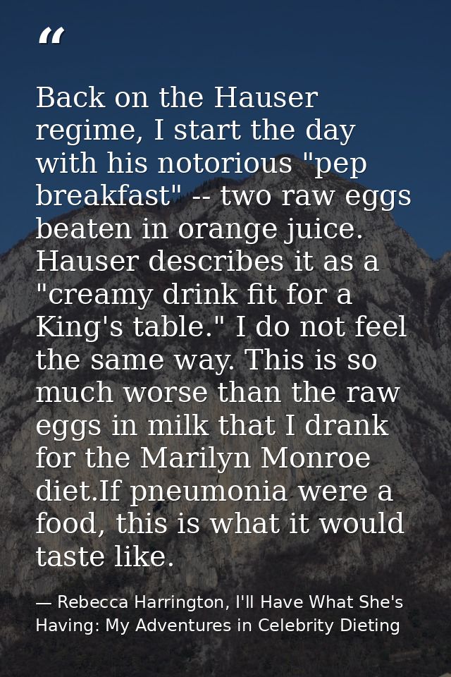 Back on the Hauser regime, I start the day with his notorious "pep breakfast" -- two raw eggs beaten in orange juice. Ha — Rebecca Harrington, I'll Have What She's Having: My Adventures in Celebrity Dieting