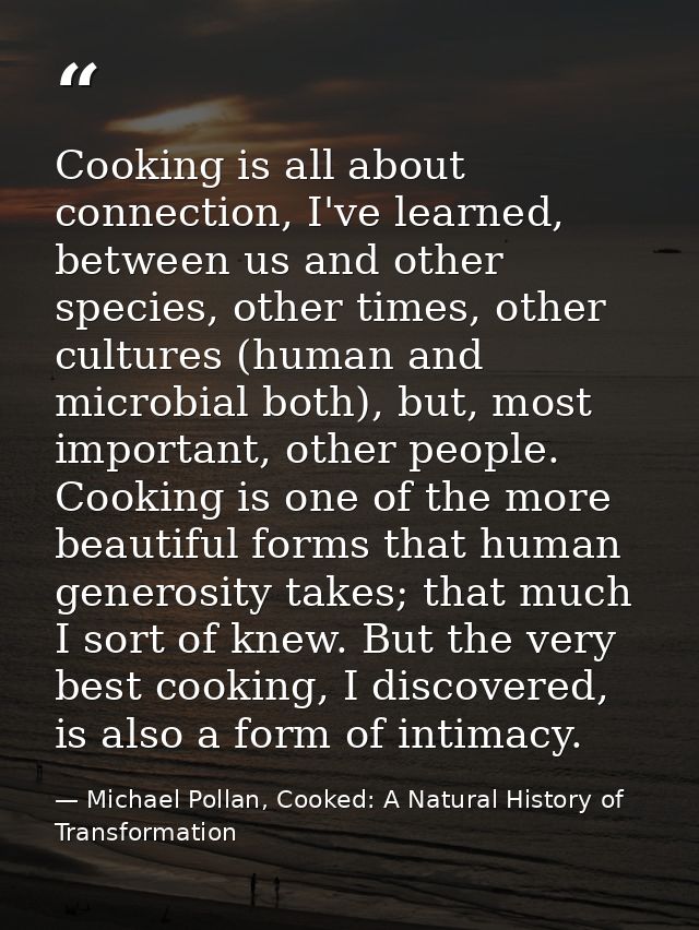Cooking is all about connection, I've learned, between us and other species, other times, other cultures (human and micr — Michael Pollan, Cooked: A Natural History of Transformation