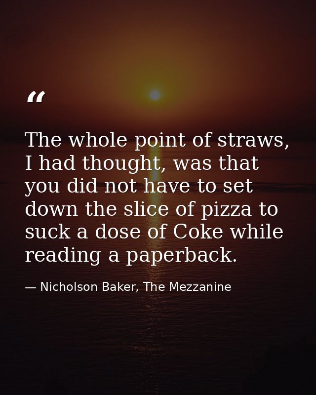 The whole point of straws, I had thought, was that you did not have to set down the slice of pizza to suck a dose of Cok — Nicholson Baker, The Mezzanine