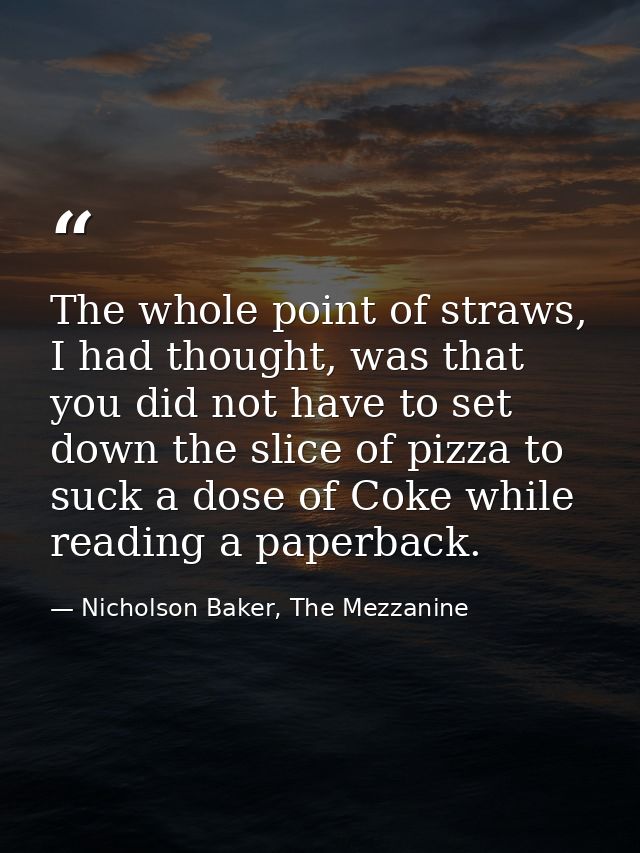 The whole point of straws, I had thought, was that you did not have to set down the slice of pizza to suck a dose of Cok — Nicholson Baker, The Mezzanine