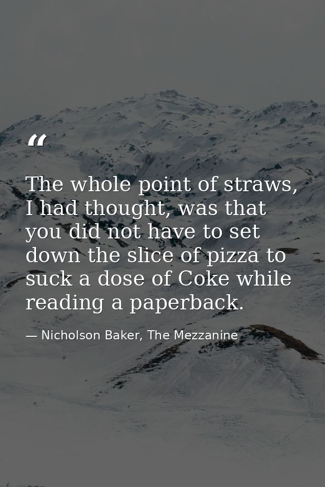 The whole point of straws, I had thought, was that you did not have to set down the slice of pizza to suck a dose of Cok — Nicholson Baker, The Mezzanine