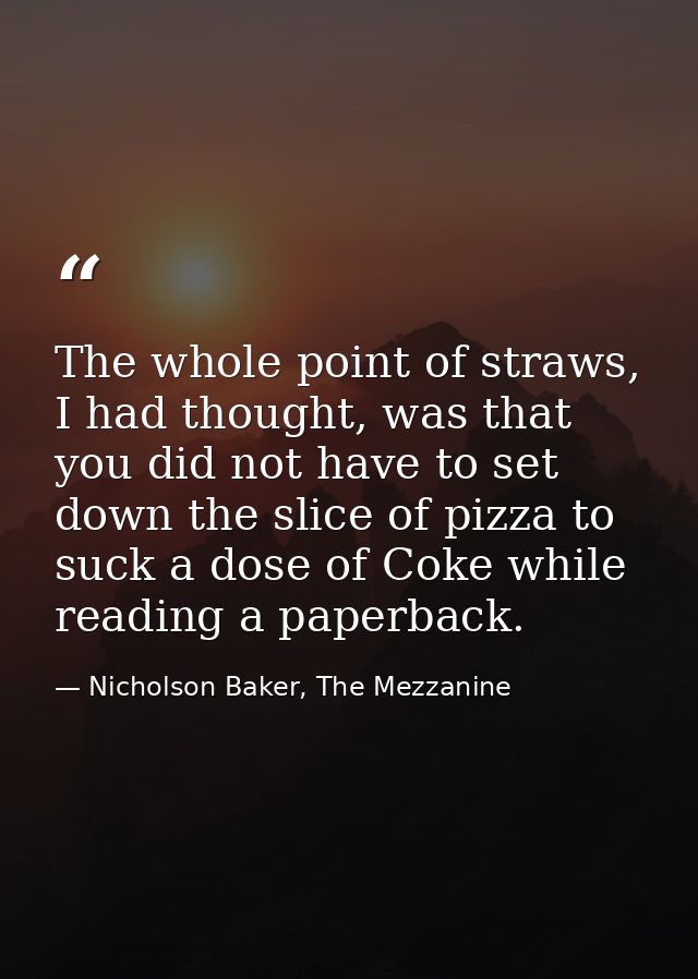The whole point of straws, I had thought, was that you did not have to set down the slice of pizza to suck a dose of Cok — Nicholson Baker, The Mezzanine