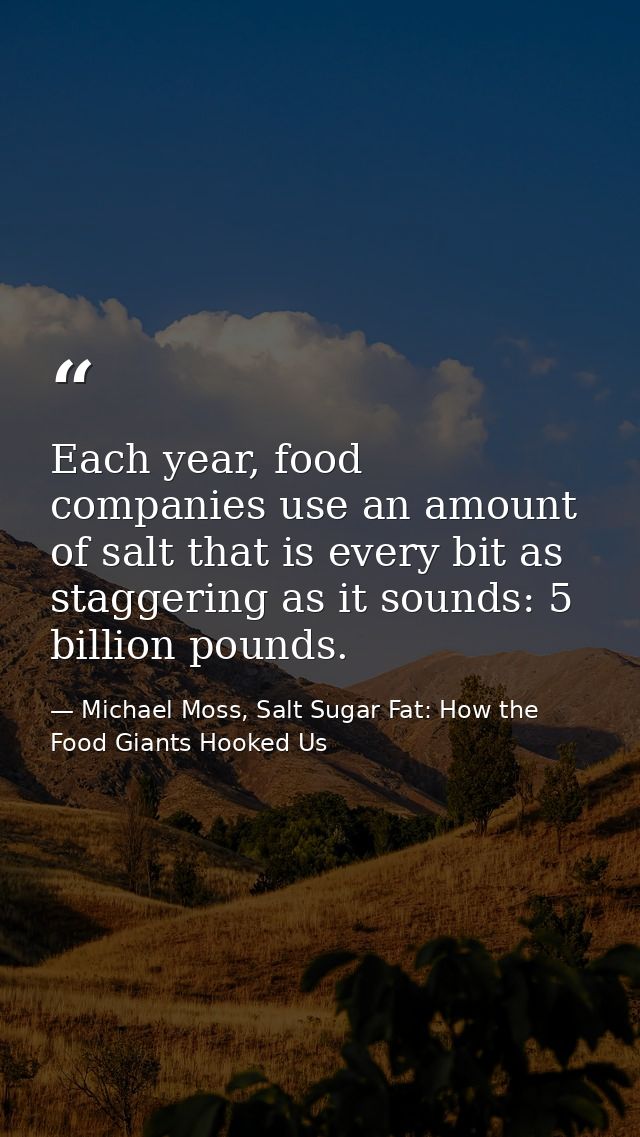 Each year, food companies use an amount of salt that is every bit as staggering as it sounds: 5 billion pounds. — Michael Moss, Salt Sugar Fat: How the Food Giants Hooked Us