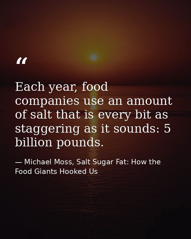 Each year, food companies use an amount of salt that is every bit as staggering as it sounds: 5 billion pounds. — Michael Moss, Salt Sugar Fat: How the Food Giants Hooked Us