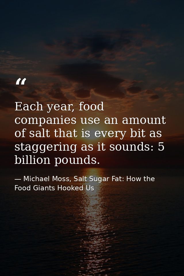 Each year, food companies use an amount of salt that is every bit as staggering as it sounds: 5 billion pounds. — Michael Moss, Salt Sugar Fat: How the Food Giants Hooked Us