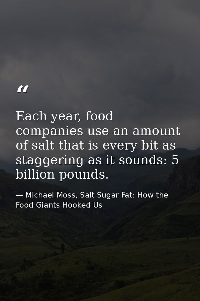 Each year, food companies use an amount of salt that is every bit as staggering as it sounds: 5 billion pounds. — Michael Moss, Salt Sugar Fat: How the Food Giants Hooked Us
