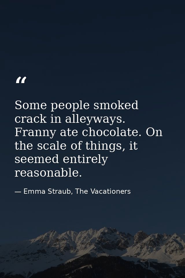 Some people smoked crack in alleyways. Franny ate chocolate. On the scale of things, it seemed entirely reasonable. — Emma Straub, The Vacationers