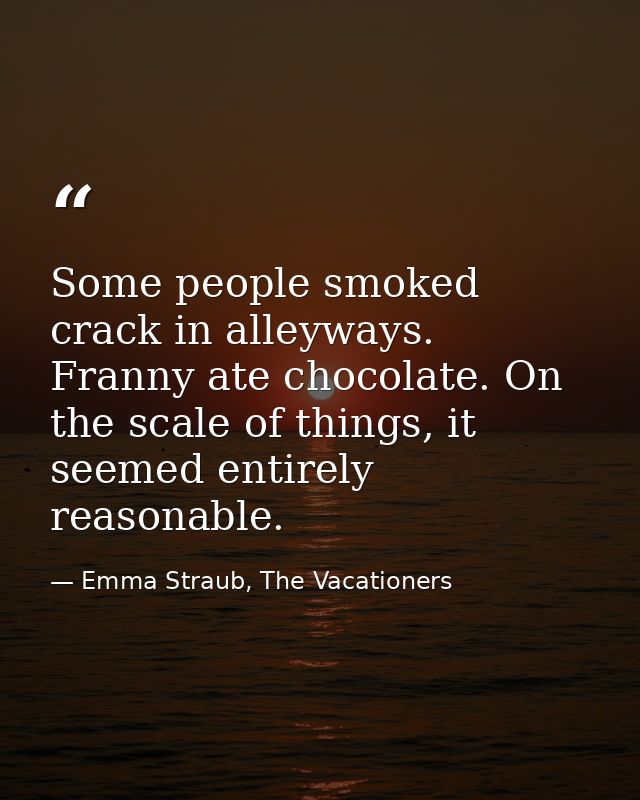 Some people smoked crack in alleyways. Franny ate chocolate. On the scale of things, it seemed entirely reasonable. — Emma Straub, The Vacationers