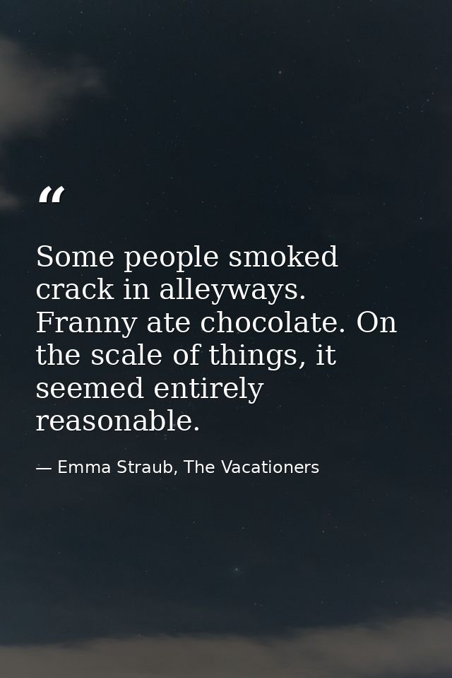 Some people smoked crack in alleyways. Franny ate chocolate. On the scale of things, it seemed entirely reasonable. — Emma Straub, The Vacationers