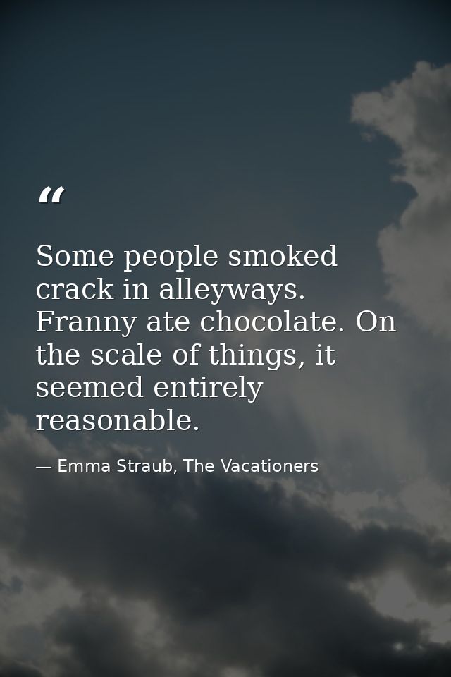 Some people smoked crack in alleyways. Franny ate chocolate. On the scale of things, it seemed entirely reasonable. — Emma Straub, The Vacationers