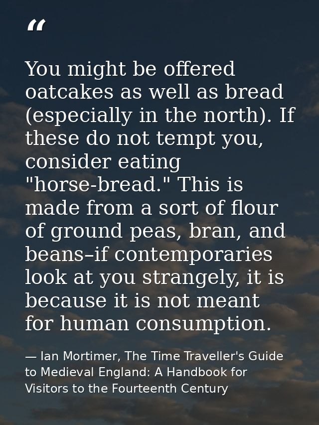 You might be offered oatcakes as well as bread (especially in the north). If these do not tempt you, consider eating "ho — Ian Mortimer, The Time Traveller's Guide to Medieval England: A Handbook for Visitors to the Fourteenth Century