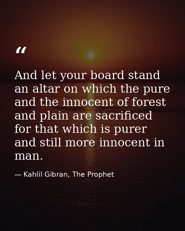 And let your board stand an altar on which the pure and the innocent of forest and plain are sacrificed for that which i — Kahlil Gibran, The Prophet