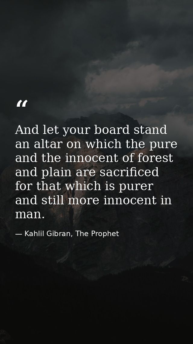 And let your board stand an altar on which the pure and the innocent of forest and plain are sacrificed for that which i — Kahlil Gibran, The Prophet