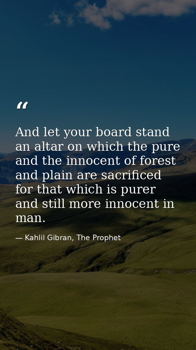 And let your board stand an altar on which the pure and the innocent of forest and plain are sacrificed for that which i — Kahlil Gibran, The Prophet