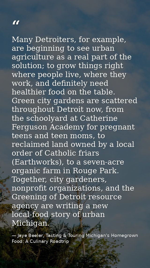 Many Detroiters, for example, are beginning to see urban agriculture as a real part of the solution; to grow things righ — Jaye Beeler, Tasting & Touring Michigan's Homegrown Food: A Culinary Roadtrip