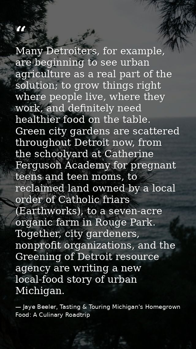 Many Detroiters, for example, are beginning to see urban agriculture as a real part of the solution; to grow things righ — Jaye Beeler, Tasting & Touring Michigan's Homegrown Food: A Culinary Roadtrip