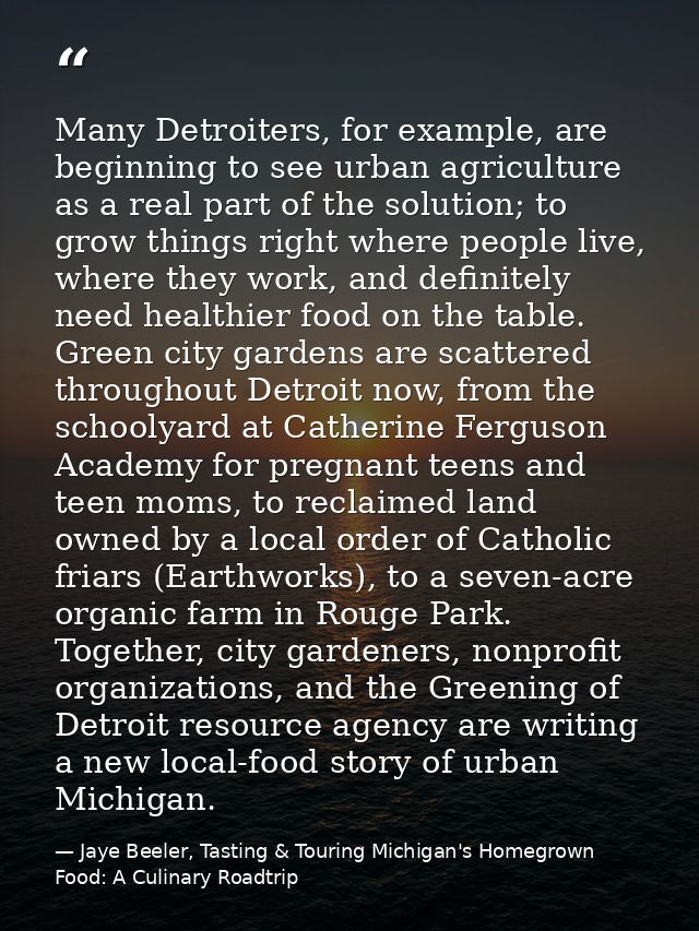 Many Detroiters, for example, are beginning to see urban agriculture as a real part of the solution; to grow things righ — Jaye Beeler, Tasting & Touring Michigan's Homegrown Food: A Culinary Roadtrip