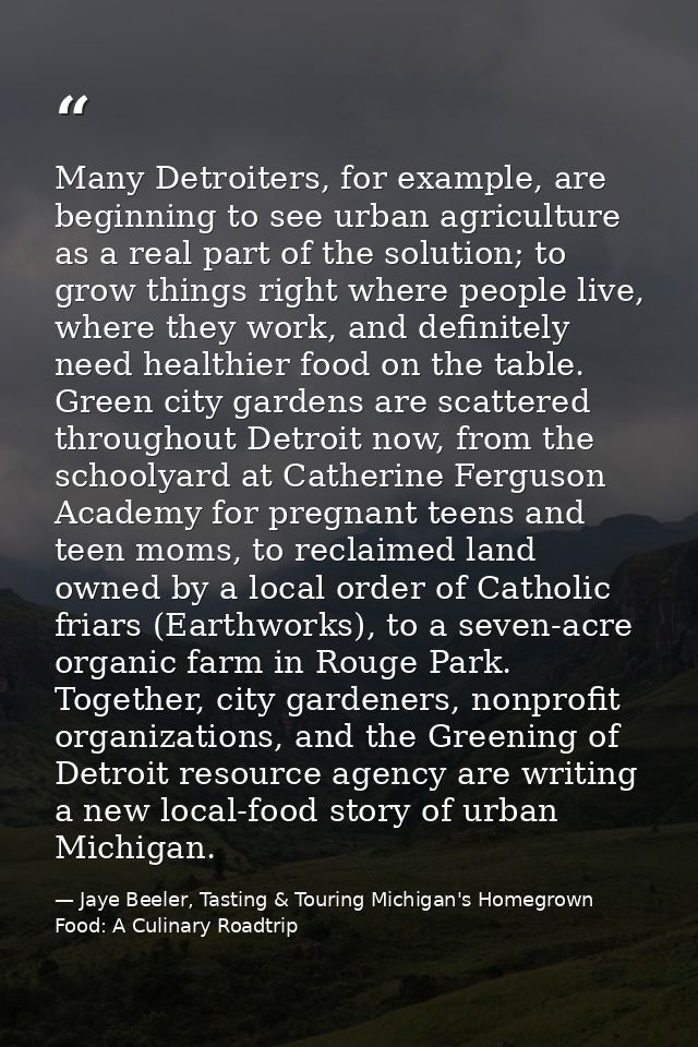 Many Detroiters, for example, are beginning to see urban agriculture as a real part of the solution; to grow things righ — Jaye Beeler, Tasting & Touring Michigan's Homegrown Food: A Culinary Roadtrip