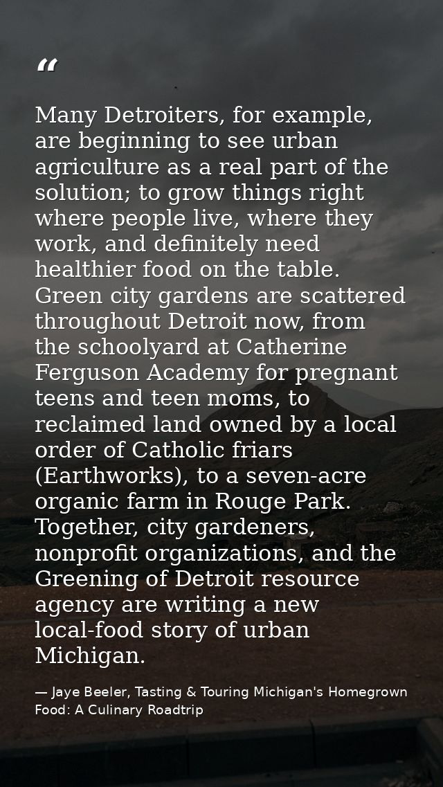 Many Detroiters, for example, are beginning to see urban agriculture as a real part of the solution; to grow things righ — Jaye Beeler, Tasting & Touring Michigan's Homegrown Food: A Culinary Roadtrip