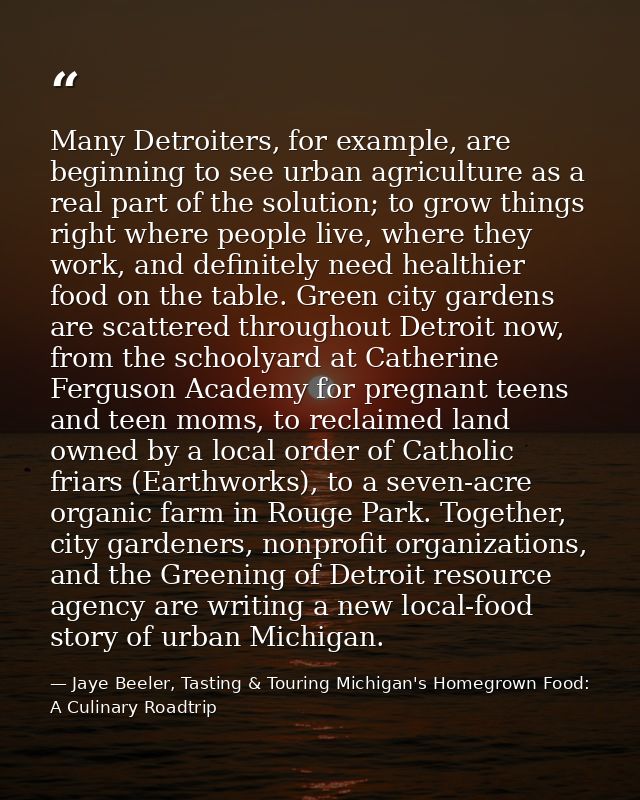 Many Detroiters, for example, are beginning to see urban agriculture as a real part of the solution; to grow things righ — Jaye Beeler, Tasting & Touring Michigan's Homegrown Food: A Culinary Roadtrip