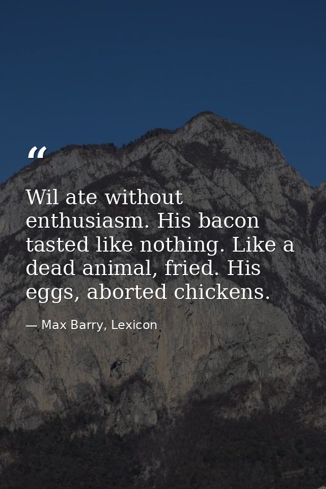 Wil ate without enthusiasm. His bacon tasted like nothing. Like a dead animal, fried. His eggs, aborted chickens. — Max Barry, Lexicon