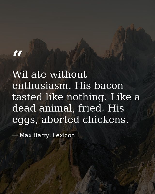 Wil ate without enthusiasm. His bacon tasted like nothing. Like a dead animal, fried. His eggs, aborted chickens. — Max Barry, Lexicon