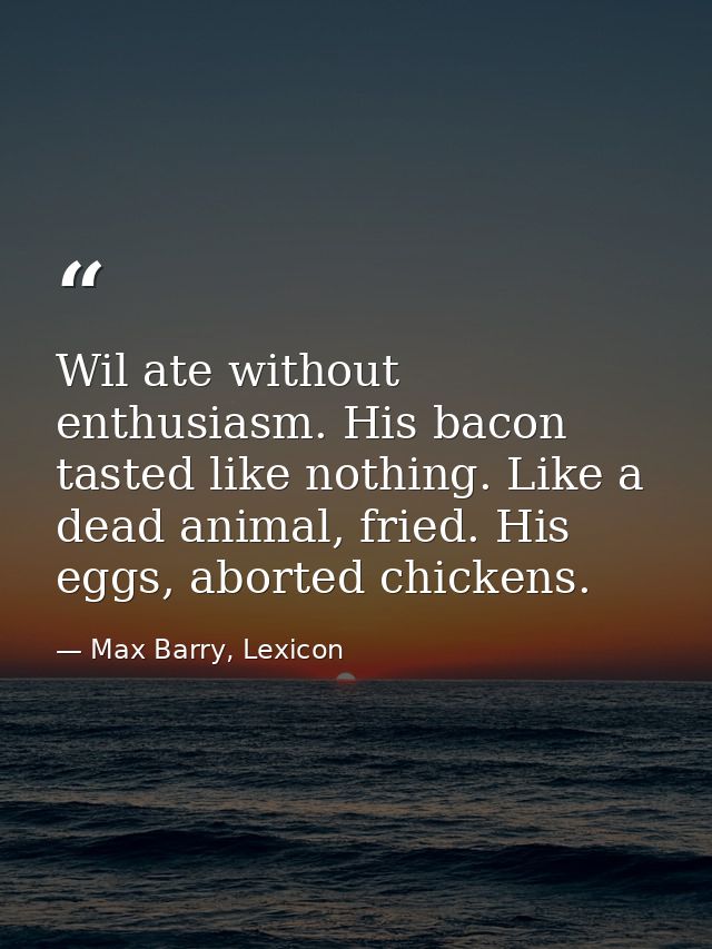 Wil ate without enthusiasm. His bacon tasted like nothing. Like a dead animal, fried. His eggs, aborted chickens. — Max Barry, Lexicon