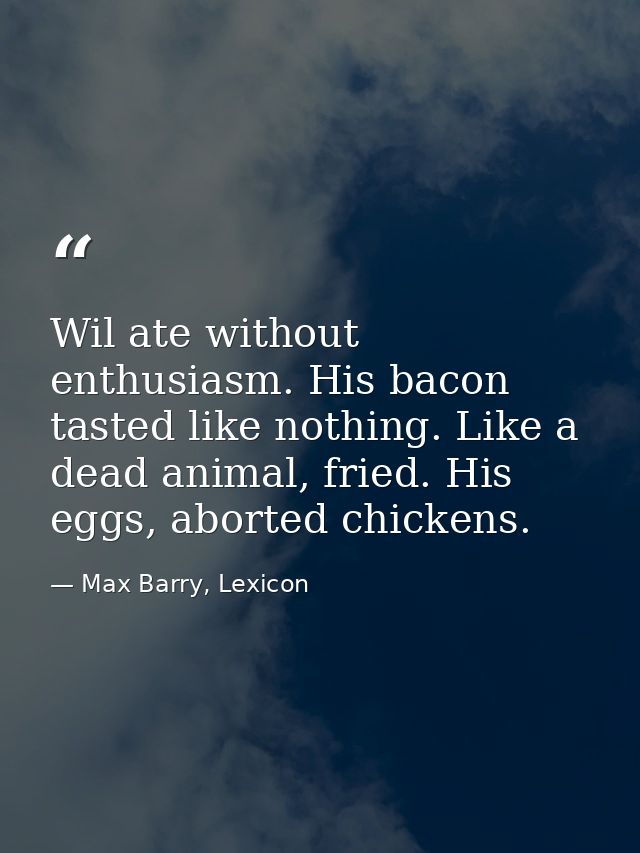 Wil ate without enthusiasm. His bacon tasted like nothing. Like a dead animal, fried. His eggs, aborted chickens. — Max Barry, Lexicon