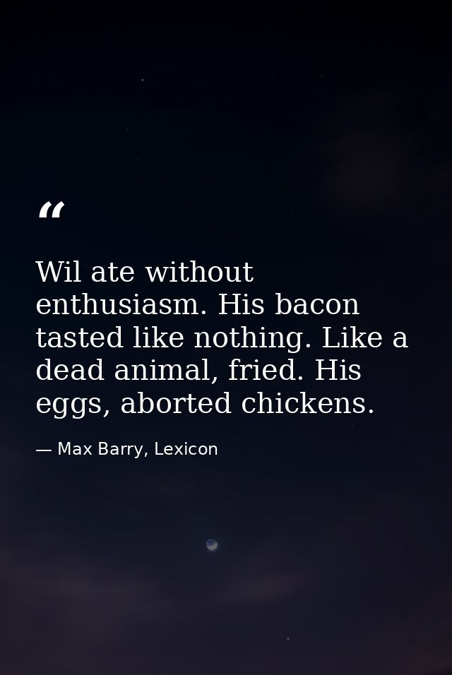 Wil ate without enthusiasm. His bacon tasted like nothing. Like a dead animal, fried. His eggs, aborted chickens. — Max Barry, Lexicon