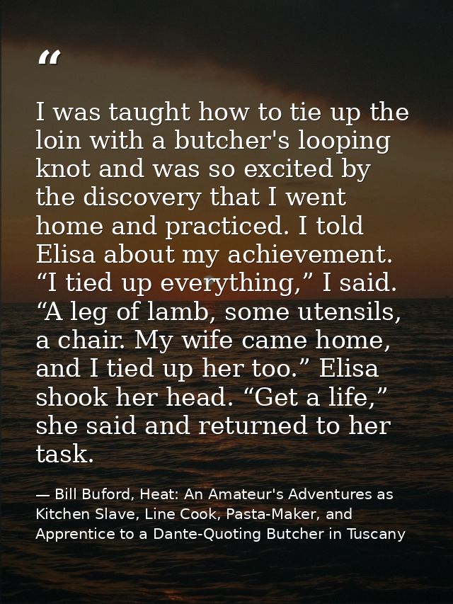 I was taught how to tie up the loin with a butcher's looping knot and was so excited by the discovery that I went home a — Bill Buford, Heat: An Amateur's Adventures as Kitchen Slave, Line Cook, Pasta-Maker, and Apprentice to a Dante-Quoting Butcher in Tuscany