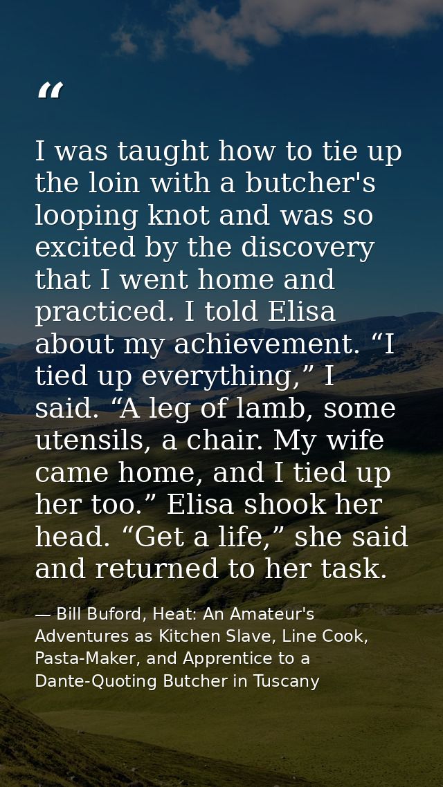 I was taught how to tie up the loin with a butcher's looping knot and was so excited by the discovery that I went home a — Bill Buford, Heat: An Amateur's Adventures as Kitchen Slave, Line Cook, Pasta-Maker, and Apprentice to a Dante-Quoting Butcher in Tuscany